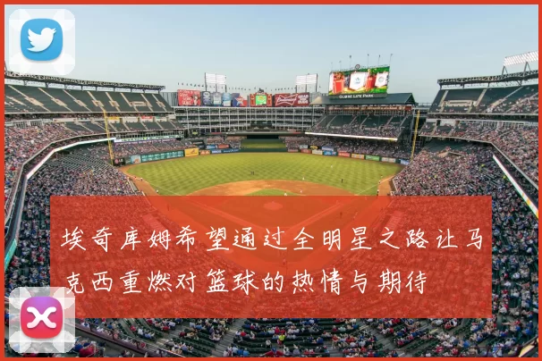 埃奇库姆希望通过全明星之路让马克西重燃对篮球的热情与期待