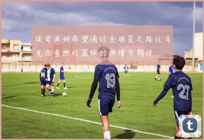 埃奇库姆希望通过全明星之路让马克西重燃对篮球的热情与期待