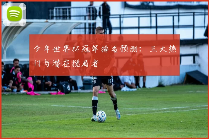 今年世界杯冠军排名预测:三大热门与潜在搅局者