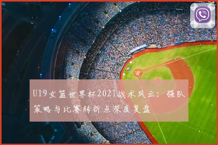 U19女篮世界杯2021战术风云:强队策略与比赛转折点深度复盘
