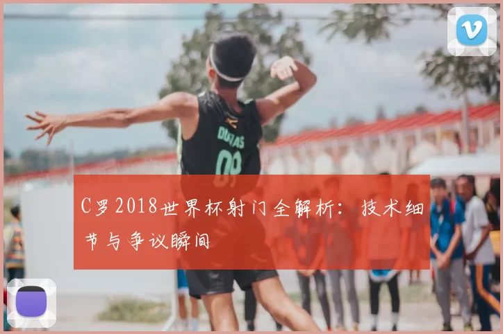 C罗2018世界杯射门全解析：技术细节与争议瞬间