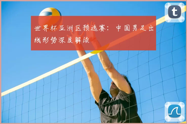 世界杯亚洲区预选赛：中国男足出线形势深度解读