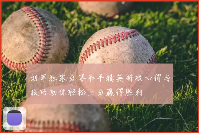 刘军独家分享和平精英游戏心得与技巧助你轻松上分赢得胜利