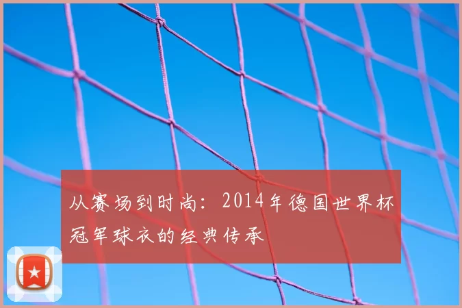 从赛场到时尚：2014年德国世界杯冠军球衣的经典传承