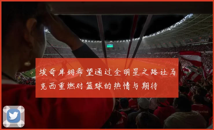 埃奇库姆希望通过全明星之路让马克西重燃对篮球的热情与期待