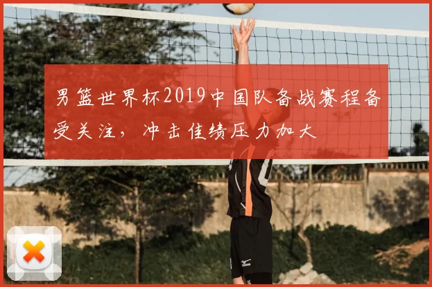 男篮世界杯2019中国队备战赛程备受关注,冲击佳绩压力加大