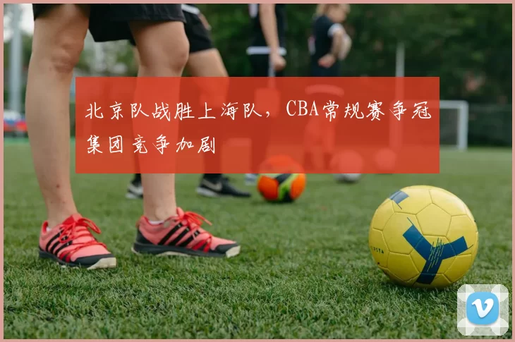 北京队战胜上海队，CBA常规赛争冠集团竞争加剧