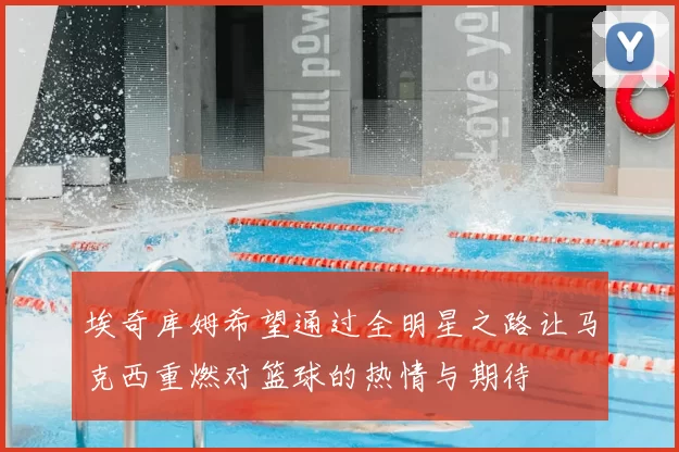 埃奇库姆希望通过全明星之路让马克西重燃对篮球的热情与期待
