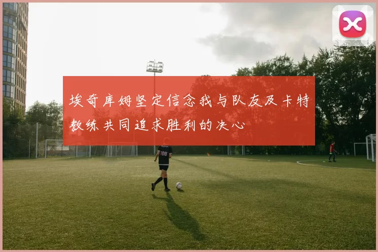 埃奇库姆坚定信念我与队友及卡特教练共同追求胜利的决心