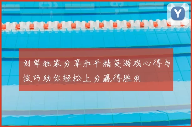 刘军独家分享和平精英游戏心得与技巧助你轻松上分赢得胜利
