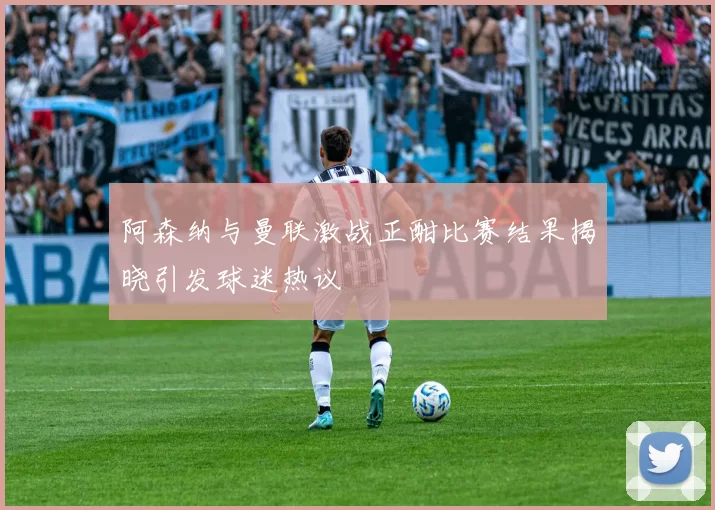 阿森纳与曼联激战正酣比赛结果揭晓引发球迷热议