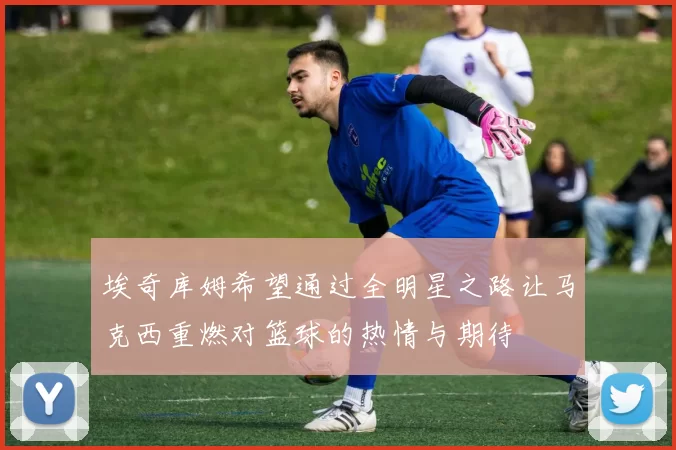 埃奇库姆希望通过全明星之路让马克西重燃对篮球的热情与期待