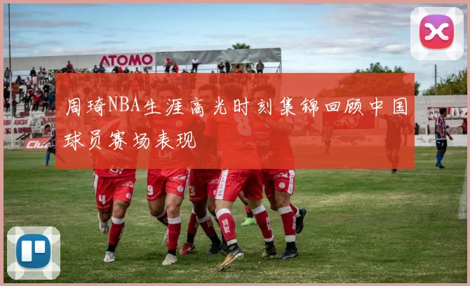 周琦NBA生涯高光时刻集锦回顾中国球员赛场表现