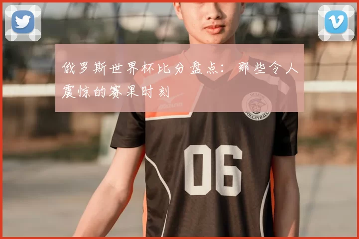 俄罗斯世界杯比分盘点:那些令人震惊的赛果时刻