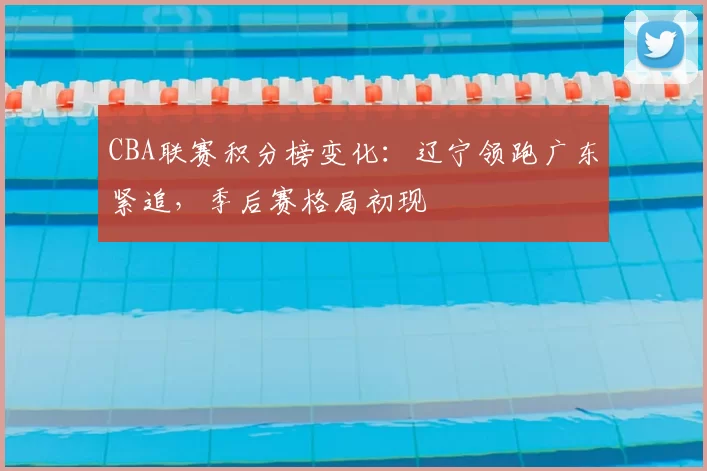 CBA联赛积分榜变化：辽宁领跑广东紧追，季后赛格局初现