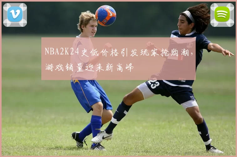 NBA2K24史低价格引发玩家抢购潮,游戏销量迎来新高峰