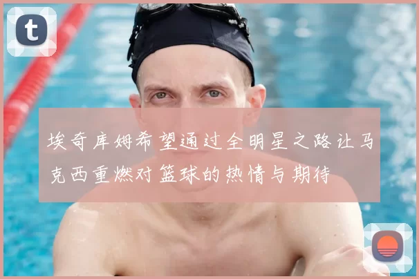 埃奇库姆希望通过全明星之路让马克西重燃对篮球的热情与期待