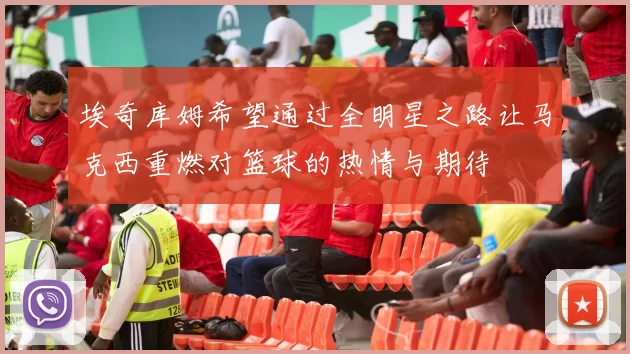 埃奇库姆希望通过全明星之路让马克西重燃对篮球的热情与期待