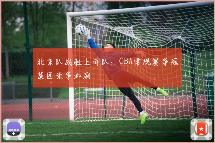 北京队战胜上海队,CBA常规赛争冠集团竞争加剧