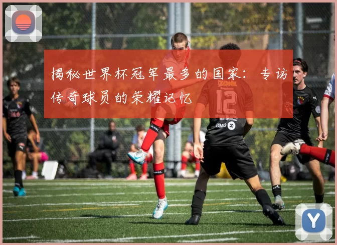 揭秘世界杯冠军最多的国家：专访传奇球员的荣耀记忆