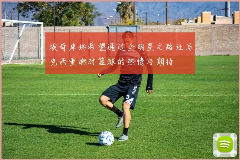 埃奇库姆希望通过全明星之路让马克西重燃对篮球的热情与期待
