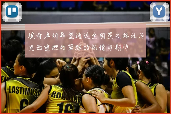 埃奇库姆希望通过全明星之路让马克西重燃对篮球的热情与期待