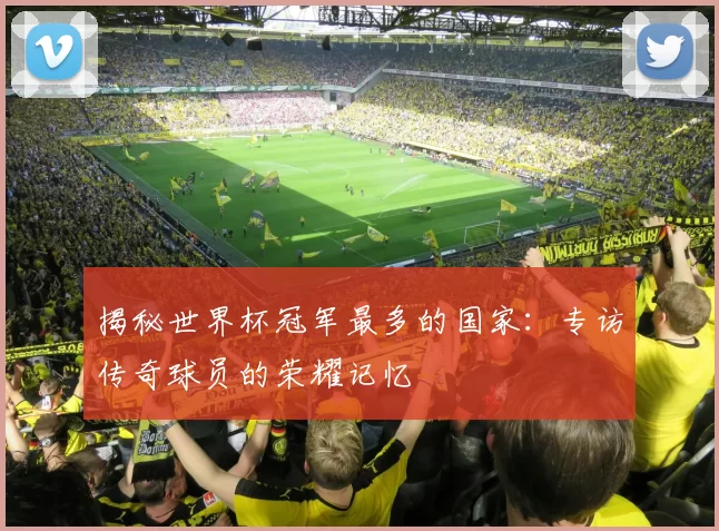 揭秘世界杯冠军最多的国家:专访传奇球员的荣耀记忆