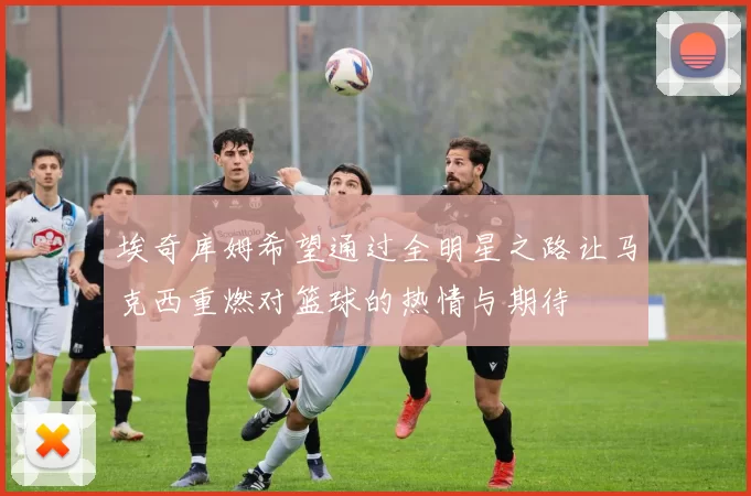 埃奇库姆希望通过全明星之路让马克西重燃对篮球的热情与期待