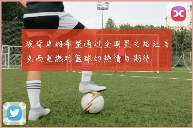 埃奇库姆希望通过全明星之路让马克西重燃对篮球的热情与期待