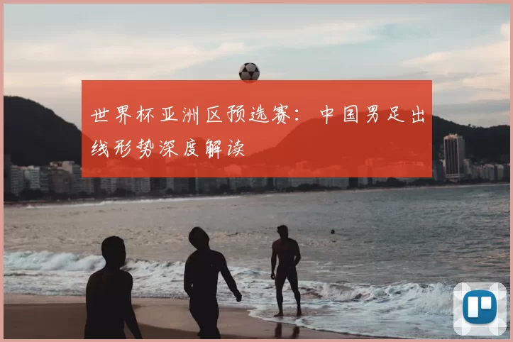 世界杯亚洲区预选赛：中国男足出线形势深度解读