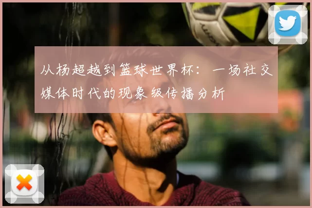 从杨超越到篮球世界杯：一场社交媒体时代的现象级传播分析