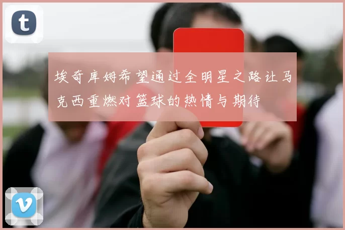 埃奇库姆希望通过全明星之路让马克西重燃对篮球的热情与期待