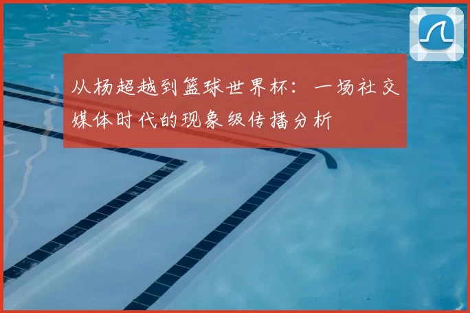 从杨超越到篮球世界杯：一场社交媒体时代的现象级传播分析
