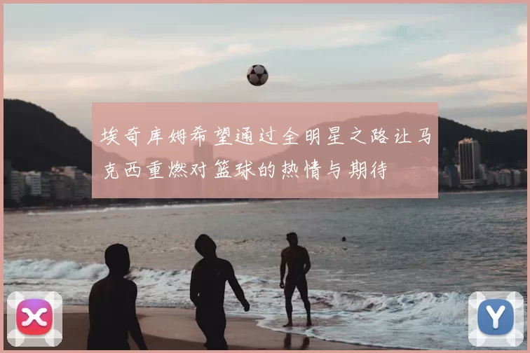 埃奇库姆希望通过全明星之路让马克西重燃对篮球的热情与期待