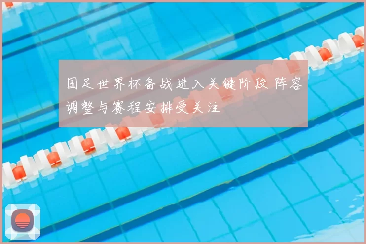 国足世界杯备战进入关键阶段 阵容调整与赛程安排受关注