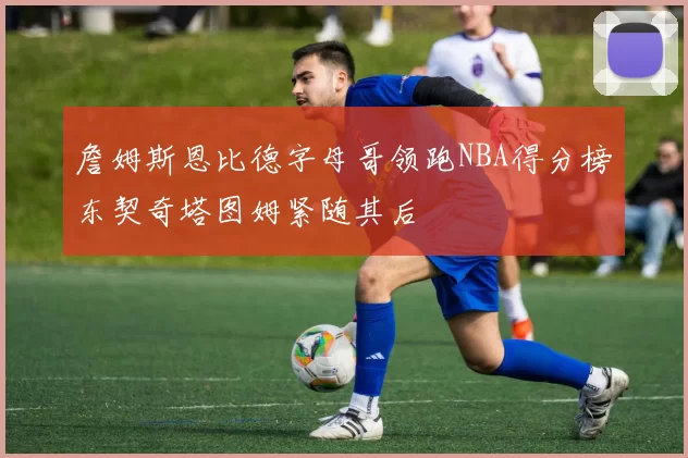 詹姆斯恩比德字母哥领跑NBA得分榜东契奇塔图姆紧随其后