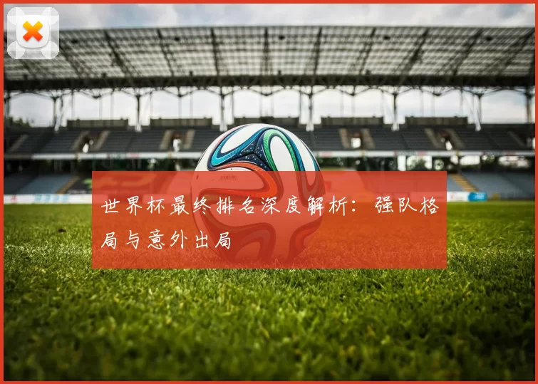 世界杯最终排名深度解析:强队格局与意外出局