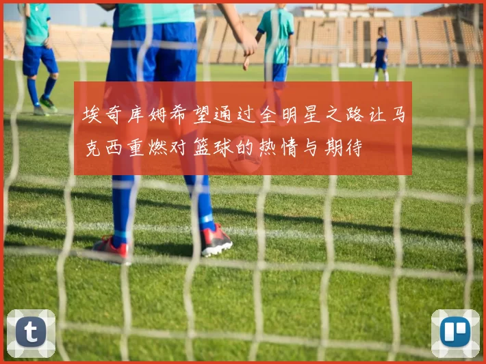 埃奇库姆希望通过全明星之路让马克西重燃对篮球的热情与期待