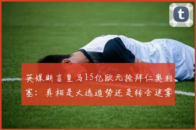 英媒断言皇马15亿欧元抢拜仁奥利塞：真相是大选造势还是转会迷雾？_弗洛伦蒂诺_欧冠_罗马