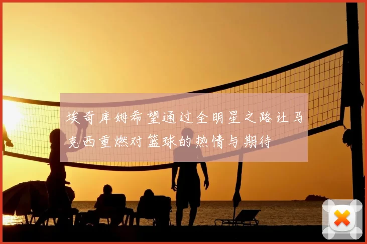 埃奇库姆希望通过全明星之路让马克西重燃对篮球的热情与期待
