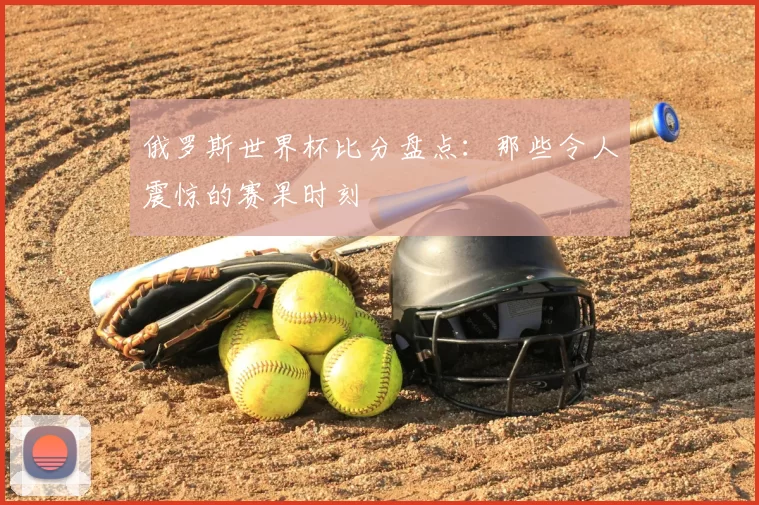 俄罗斯世界杯比分盘点：那些令人震惊的赛果时刻