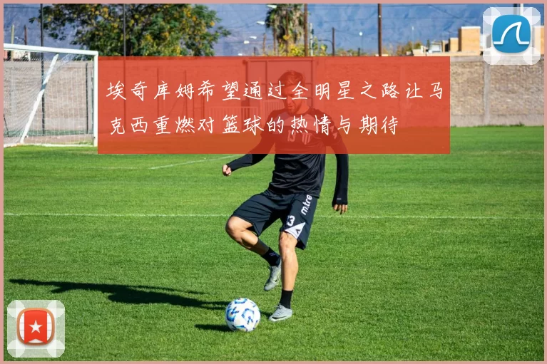 埃奇库姆希望通过全明星之路让马克西重燃对篮球的热情与期待