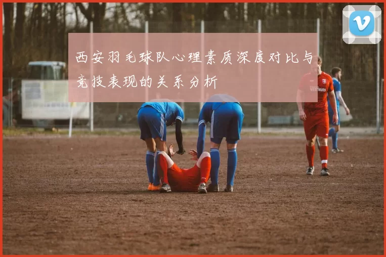 西安羽毛球队心理素质深度对比与竞技表现的关系分析
