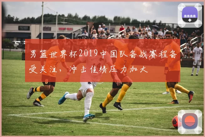 男篮世界杯2019中国队备战赛程备受关注,冲击佳绩压力加大