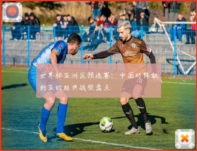 世界杯亚洲区预选赛：中国对阵叙利亚的经典战役盘点