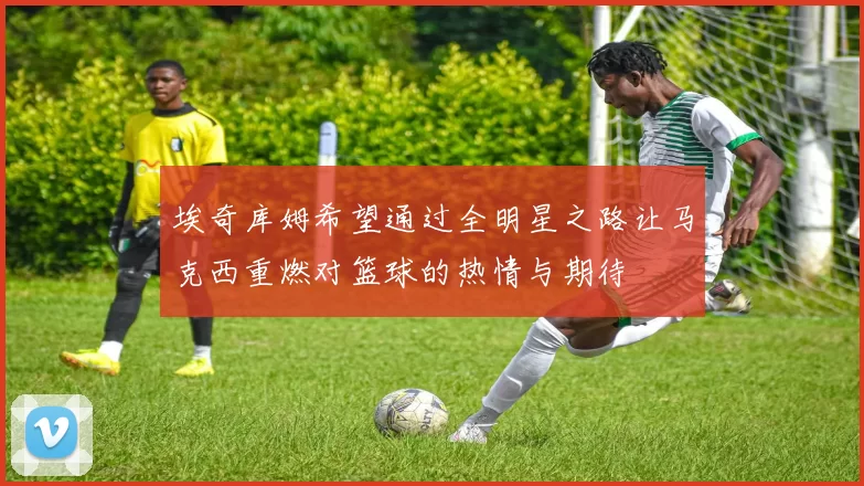 埃奇库姆希望通过全明星之路让马克西重燃对篮球的热情与期待