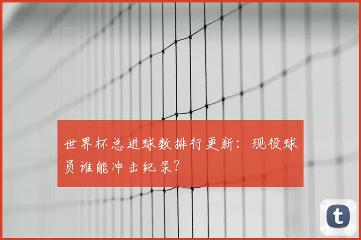 世界杯总进球数排行更新：现役球员谁能冲击纪录？