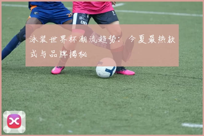 泳装世界杯潮流趋势：今夏最热款式与品牌揭秘
