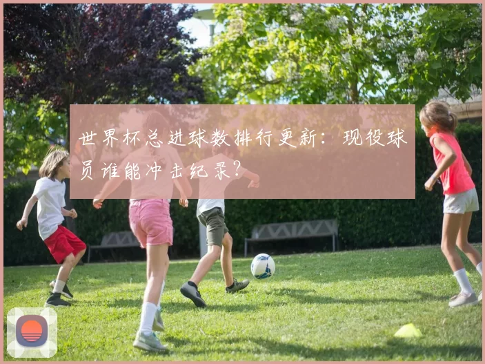 世界杯总进球数排行更新：现役球员谁能冲击纪录？