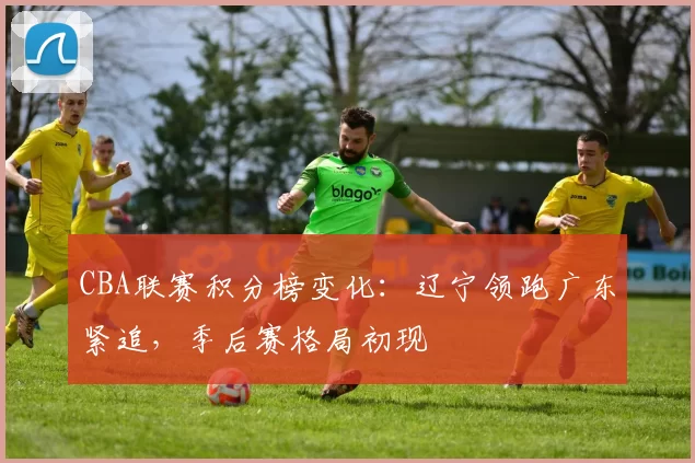 CBA联赛积分榜变化:辽宁领跑广东紧追,季后赛格局初现